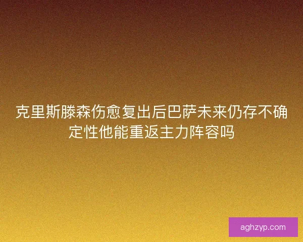 克里斯滕森伤愈复出后巴萨未来仍存不确定性他能重返主力阵容吗