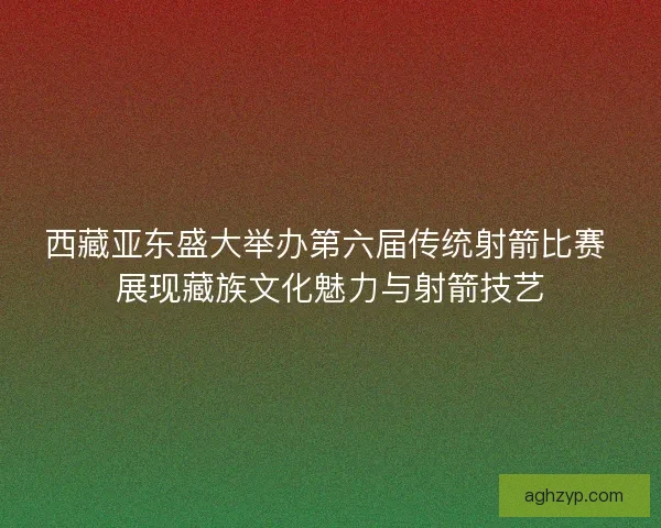 西藏亚东盛大举办第六届传统射箭比赛 展现藏族文化魅力与射箭技艺