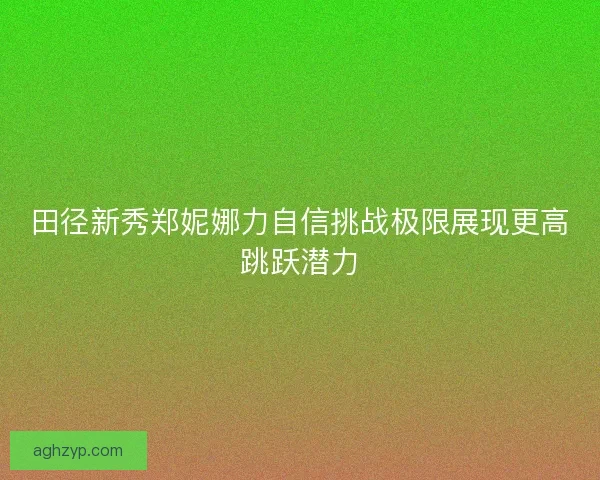 田径新秀郑妮娜力自信挑战极限展现更高跳跃潜力