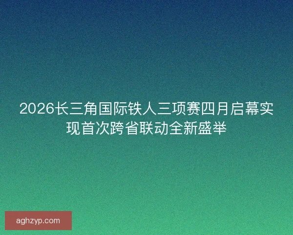 2026长三角国际铁人三项赛四月启幕实现首次跨省联动全新盛举