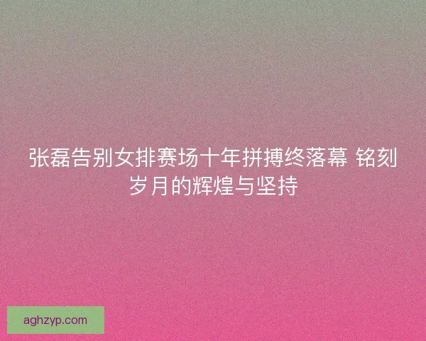 张磊告别女排赛场十年拼搏终落幕 铭刻岁月的辉煌与坚持