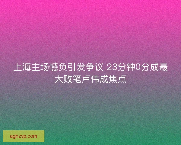 上海主场憾负引发争议 23分钟0分成最大败笔卢伟成焦点