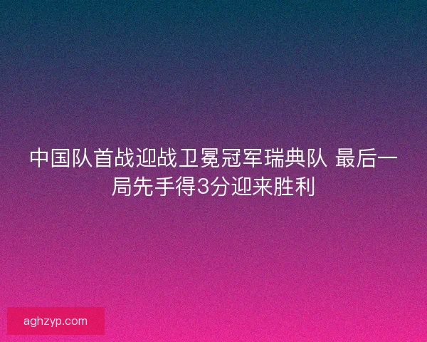 中国队首战迎战卫冕冠军瑞典队 最后一局先手得3分迎来胜利