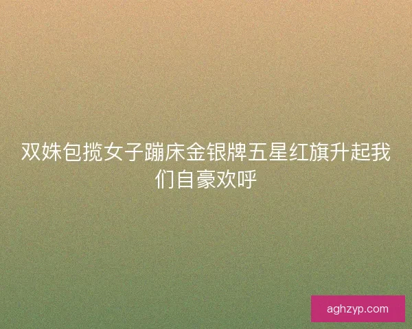 双姝包揽女子蹦床金银牌五星红旗升起我们自豪欢呼