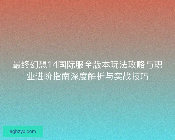 最终幻想14国际服全版本玩法攻略与职业进阶指南深度解析与实战技巧