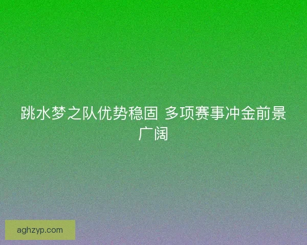 跳水梦之队优势稳固 多项赛事冲金前景广阔