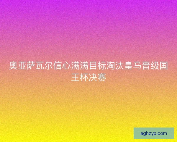 奥亚萨瓦尔信心满满目标淘汰皇马晋级国王杯决赛
