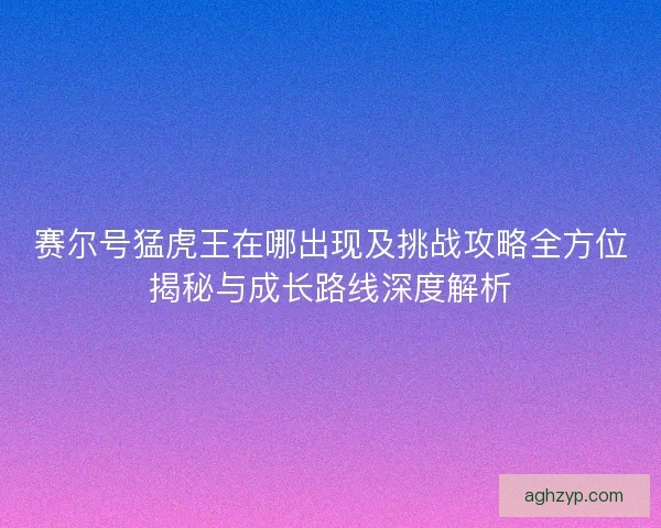 赛尔号猛虎王在哪出现及挑战攻略全方位揭秘与成长路线深度解析