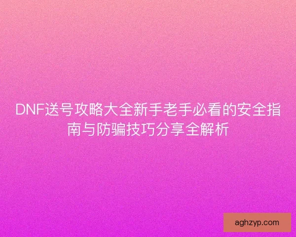 DNF送号攻略大全新手老手必看的安全指南与防骗技巧分享全解析