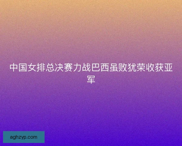 中国女排总决赛力战巴西虽败犹荣收获亚军