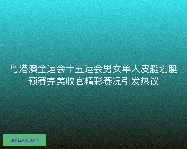 粤港澳全运会十五运会男女单人皮艇划艇预赛完美收官精彩赛况引发热议
