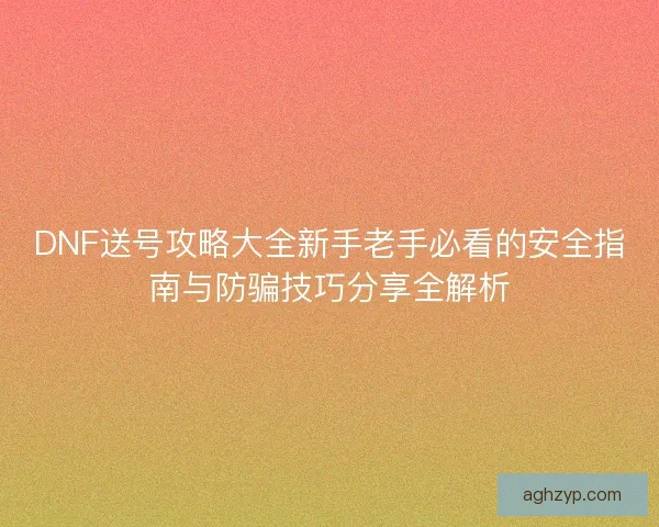 DNF送号攻略大全新手老手必看的安全指南与防骗技巧分享全解析