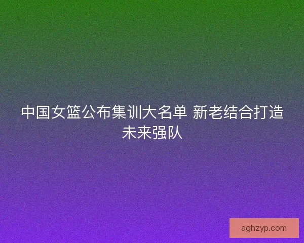 中国女篮公布集训大名单 新老结合打造未来强队