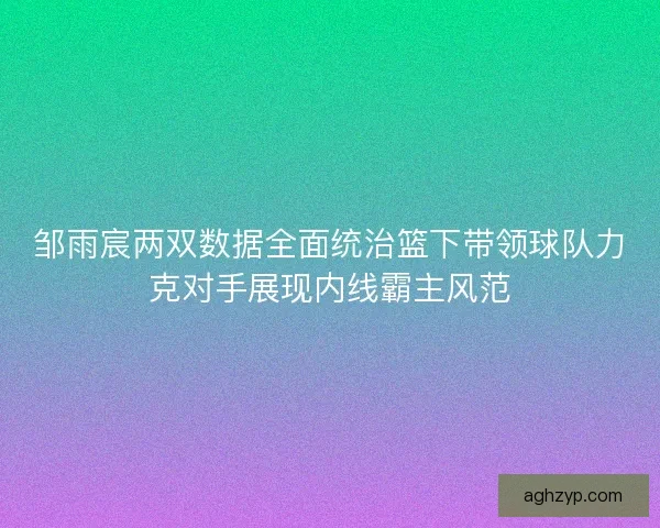 邹雨宸两双数据全面统治篮下带领球队力克对手展现内线霸主风范