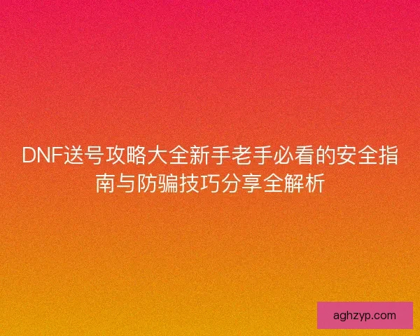 DNF送号攻略大全新手老手必看的安全指南与防骗技巧分享全解析