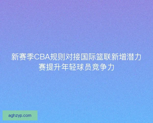 新赛季CBA规则对接国际篮联新增潜力赛提升年轻球员竞争力