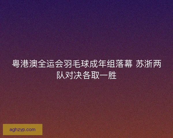 粤港澳全运会羽毛球成年组落幕 苏浙两队对决各取一胜