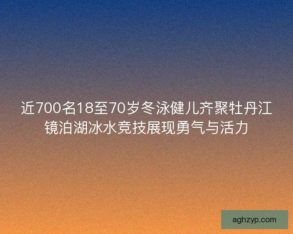 近700名18至70岁冬泳健儿齐聚牡丹江镜泊湖冰水竞技展现勇气与活力