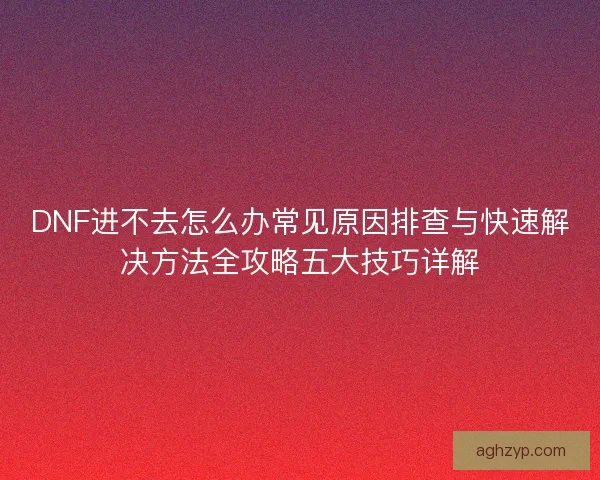 DNF进不去怎么办常见原因排查与快速解决方法全攻略五大技巧详解