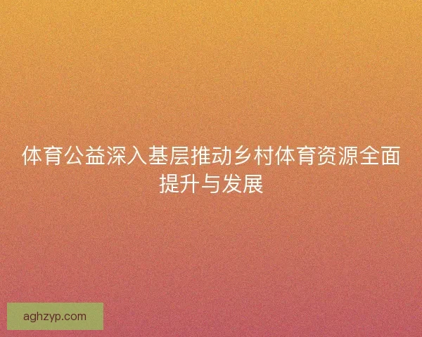 体育公益深入基层推动乡村体育资源全面提升与发展