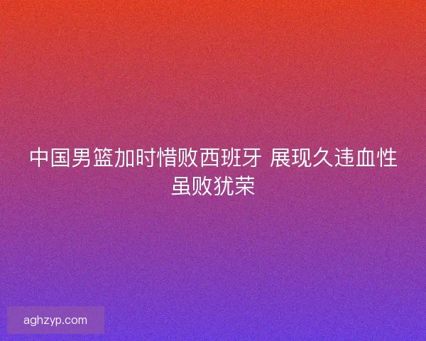 中国男篮加时惜败西班牙 展现久违血性虽败犹荣