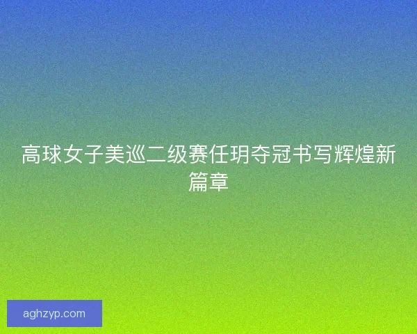 高球女子美巡二级赛任玥夺冠书写辉煌新篇章