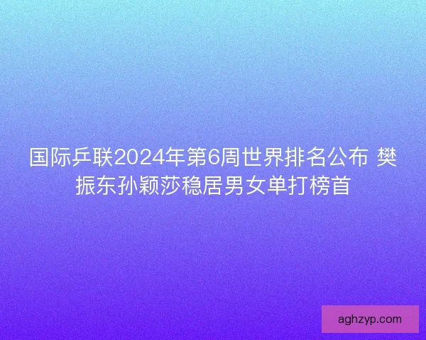 国际乒联2024年第6周世界排名公布 樊振东孙颖莎稳居男女单打榜首 国际乒联2024年第6周世界排名公布 樊振东孙颖莎稳居男女单打榜首